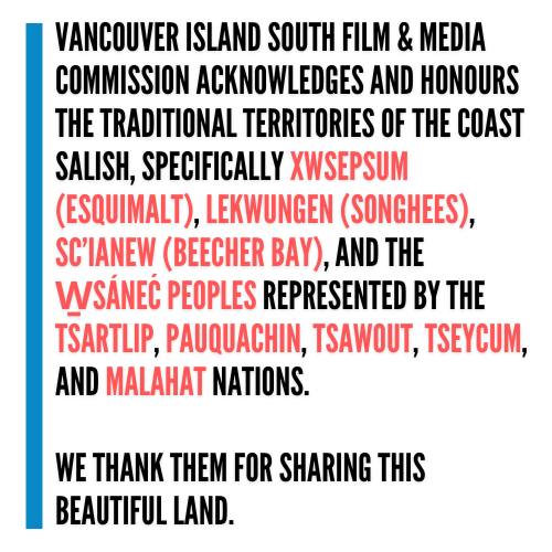 Vancouver Island South Film & Media Commission acknowledges and honours the traditional territories of the Coast Salish, specifically Xwsepsum (Esquimalt), Lekwungen (Songhees), Sc’ianew (Beecher Bay), and the W̱SÁNEĆ Peoples represented by the Tsartlip, Pauquachin, Tsawout, Tseycum, and Malahat Nations. We thank them for sharing this beautiful land.